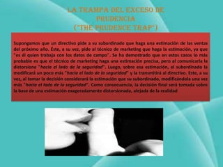 La trampa del exceso de
                                 prudencia
                           ("The PRUDENCE trap")
Supongamos que un directivo pide a su subordinado que haga una estimación de las ventas
del próximo año. Éste, a su vez, pide al técnico de marketing que haga la estimación, ya que
"es él quien trabaja con los datos de campo". Se ha demostrado que en estos casos lo más
probable es que el técnico de marketing haga una estimación precisa, pero al comunicarla la
distorsione "hacia el lado de la seguridad". Luego, sobre esa estimación, el subordinado la
modificará un poco más "hacia el lado de la seguridad" y la transmitirá al directivo. Este, a su
vez, al tomar la decisión considerará la estimación que su subordinado, modificándola una vez
más "hacia el lado de la seguridad". Como consecuencia, la decisión final será tomada sobre
la base de una estimación exageradamente distorsionada, alejada de la realidad
 