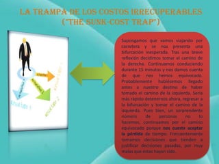 La trampa de los costos irrecuperables
        ("The SUNK-COST trap")

                     Supongamos que vamos viajando por
                     carretera y se nos presenta una
                     bifurcación inesperada. Tras una breve
                     reflexión decidimos tomar el camino de
                     la derecha. Continuamos conduciendo
                     durante 15 minutos y nos damos cuenta
                     de que nos hemos equivocado.
                     Probablemente hubiésemos llegado
                     antes a nuestro destino de haber
                     tomado el camino de la izquierda. Sería
                     más rápido detenernos ahora, regresar a
                     la bifurcación y tomar el camino de la
                     izquierda. Pues bien, un sorprendente
                     número       de     personas   no    lo
                     hacemos, continuamos por el camino
                     equivocado porque nos cuesta aceptar
                     la pérdida de tiempo. Frecuentemente
                     tomamos decisiones que tienden a
                     justificar decisiones pasadas, por muy
                     malas que éstas hayan sido.
 