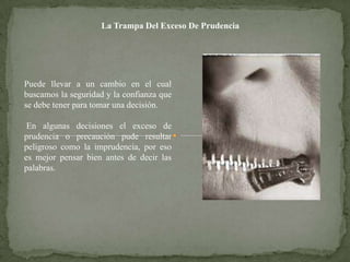 La Trampa Del Exceso De Prudencia




Puede llevar a un cambio en el cual
buscamos la seguridad y la confianza que
se debe tener para tomar una decisión.

 En algunas decisiones el exceso de
prudencia o precaución pude resultar
peligroso como la imprudencia, por eso
es mejor pensar bien antes de decir las
palabras.
 