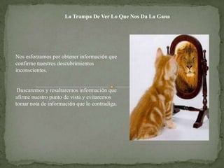 La Trampa De Ver Lo Que Nos Da La Gana




Nos esforzamos por obtener información que
confirme nuestros descubrimientos
inconscientes.


 Buscaremos y resaltaremos información que
afirme nuestro punto de vista y evitaremos
tomar nota de información que lo contradiga.
 