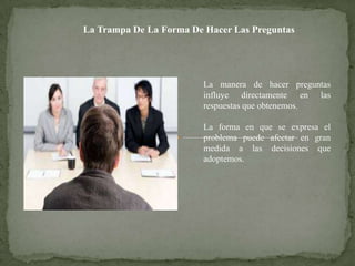 La Trampa De La Forma De Hacer Las Preguntas




                         La manera de hacer preguntas
                         influye directamente en las
                         respuestas que obtenemos.

                         La forma en que se expresa el
                         problema puede afectar en gran
                         medida a las decisiones que
                         adoptemos.
 
