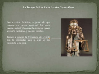 La Trampa De Los Raros Eventos Catastróficos




Los eventos fortuitos, a pesar de que
ocurren en menor cantidad, los raros
eventos catastróficos reciben mucha mayor
atención mediática y nuestro cerebro.

Tiende a asociar la frecuencia del evento
con la intensidad con la que se nos
transmite la noticia.
 