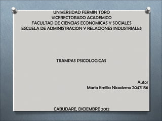 UNIVERSIDAD FERMIN TORO
                 VICERECTORADO ACADEMICO
        FACULTAD DE CIENCIAS ECONOMICAS Y SOCIALES
    ESCUELA DE ADMINISTRACION Y RELACIONES INDUSTRIALES
 
 
 

 
                  TRAMPAS PSICOLOGICAS 
 
 
                                                              
                                                       Autor
                               María Emilia Nicodemo 20471156
 
 

                 CABUDARE, DICIEMBRE 2012
 