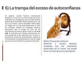 6) La trampa del exceso de autoconfianza
En general, cuando hacemos estimaciones
tendemos a creer que son más exactas de lo que
realmente son. Supongamos que nos piden estimar
la altura de la Torre Eiffel. Nuestra estimación es: "de
270 a 300 metros" ¿Suena razonable? Hemos dado
un margen de error de aproximadamente un 10%.
Sin embargo, estudios en psicología cognitiva
demuestran que el margen de error de las
estimaciones que hace la gente común es del 20 al
30%. Si asumimos que nuestras estimaciones son
más precisas de lo que realmente son, es decir, si
pecamos de "exceso de autoconfianza", estaremos
incrementando innecesariamente el nivel de riesgo
que asumimos en la decisión que estamos tomando            Efecto “Exceso de confianza”
                                                           Atribuirle     a    nuestra      destreza
                                                           resultados que son claramente
                                                           producidos por la suerte, nos puede
                                                           llevar a errores de juicio y percepción.
 