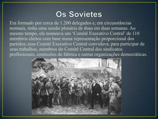 Era formado por cerca de 1.200 delegados e, em circunstâncias
normais, tinha uma sessão plenária de duas em duas semanas. Ao
mesmo tempo, ele nomeava um „Comitê Executivo Central‟ de 110
membros eleitos com base numa representação proporcional dos
partidos; esse Comitê Executivo Central convidava, para participar de
seus trabalhos, membros do Comitê Central dos sindicatos
profissionais, comissões de fábrica e outras organizações democráticas.
 