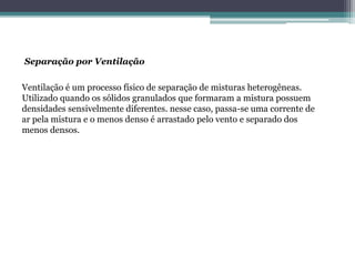 Separação por Ventilação
Ventilação é um processo físico de separação de misturas heterogêneas.
Utilizado quando os sólidos granulados que formaram a mistura possuem
densidades sensivelmente diferentes. nesse caso, passa-se uma corrente de
ar pela mistura e o menos denso é arrastado pelo vento e separado dos
menos densos.
 