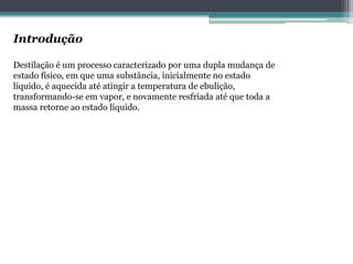 Introdução
Destilação é um processo caracterizado por uma dupla mudança de
estado físico, em que uma substância, inicialmente no estado
líquido, é aquecida até atingir a temperatura de ebulição,
transformando-se em vapor, e novamente resfriada até que toda a
massa retorne ao estado líquido.
 