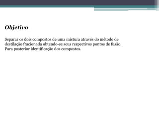Objetivo
Separar os dois compostos de uma mistura através do método de
destilação fracionada obtendo-se seus respectivos pontos de fusão.
Para posterior identificação dos compostos.
 