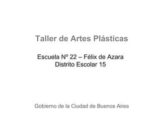 Taller de Artes Plásticas

 Escuela Nº 22 – Félix de Azara
      Distrito Escolar 15




Gobierno de la Ciudad de Buenos Aires
 