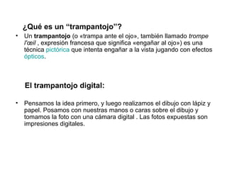 ¿Qué es un “trampantojo”?
•   Un trampantojo (o «trampa ante el ojo», también llamado trompe
    l'œil , expresión francesa que significa «engañar al ojo») es una
    técnica pictórica que intenta engañar a la vista jugando con efectos
    ópticos.



    El trampantojo digital:

•   Pensamos la idea primero, y luego realizamos el dibujo con lápiz y
    papel. Posamos con nuestras manos o caras sobre el dibujo y
    tomamos la foto con una cámara digital . Las fotos expuestas son
    impresiones digitales.
 