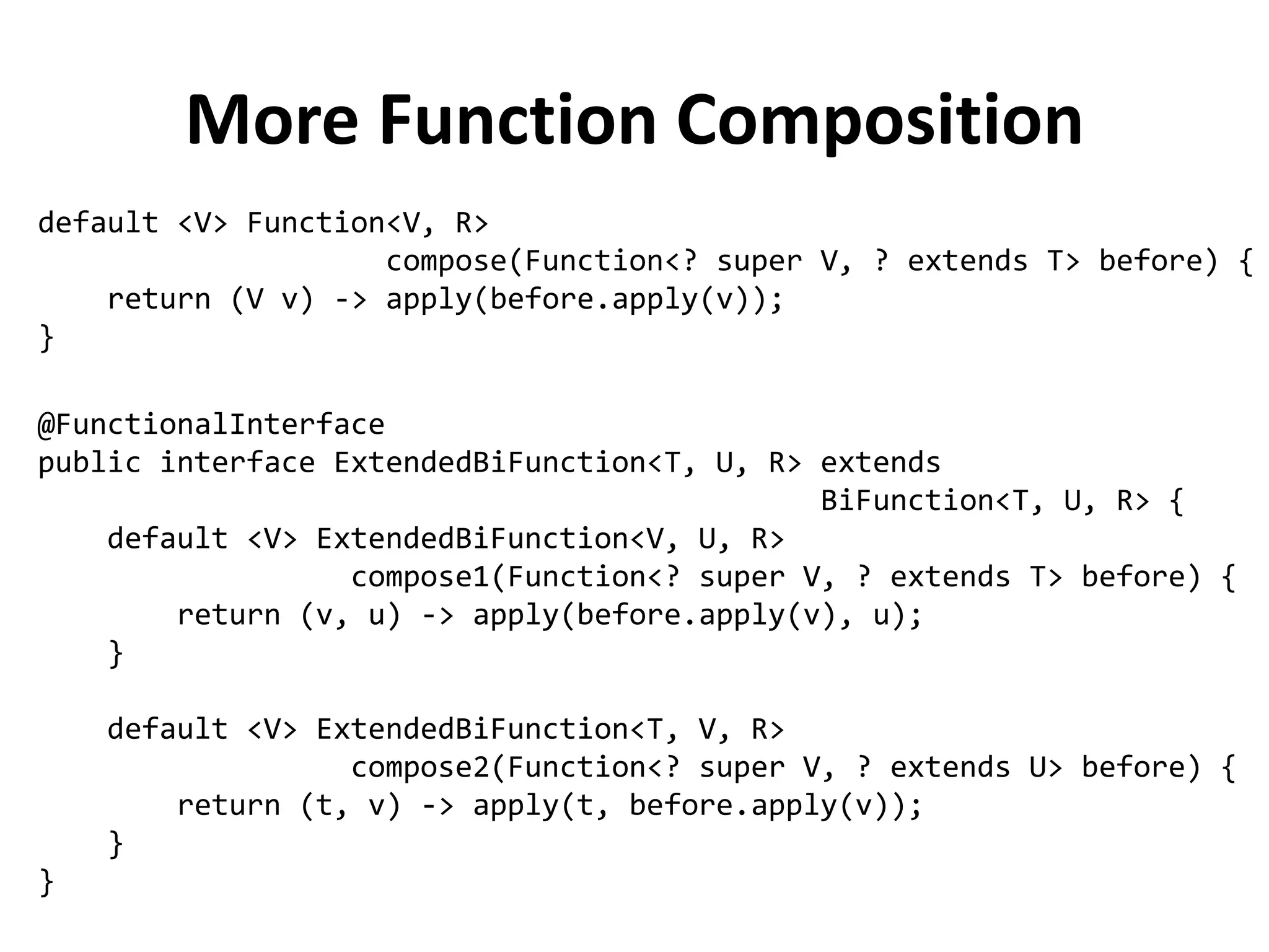 More Function Composition 
@FunctionalInterface 
public interface ExtendedBiFunction<T, U, R> extends 
BiFunction<T, U, R> { 
default <V> ExtendedBiFunction<V, U, R> 
compose1(Function<? super V, ? extends T> before) { 
return (v, u) -> apply(before.apply(v), u); 
} 
default <V> ExtendedBiFunction<T, V, R> 
compose2(Function<? super V, ? extends U> before) { 
return (t, v) -> apply(t, before.apply(v)); 
} 
} 
default <V> Function<V, R> 
compose(Function<? super V, ? extends T> before) { 
return (V v) -> apply(before.apply(v)); 
}  