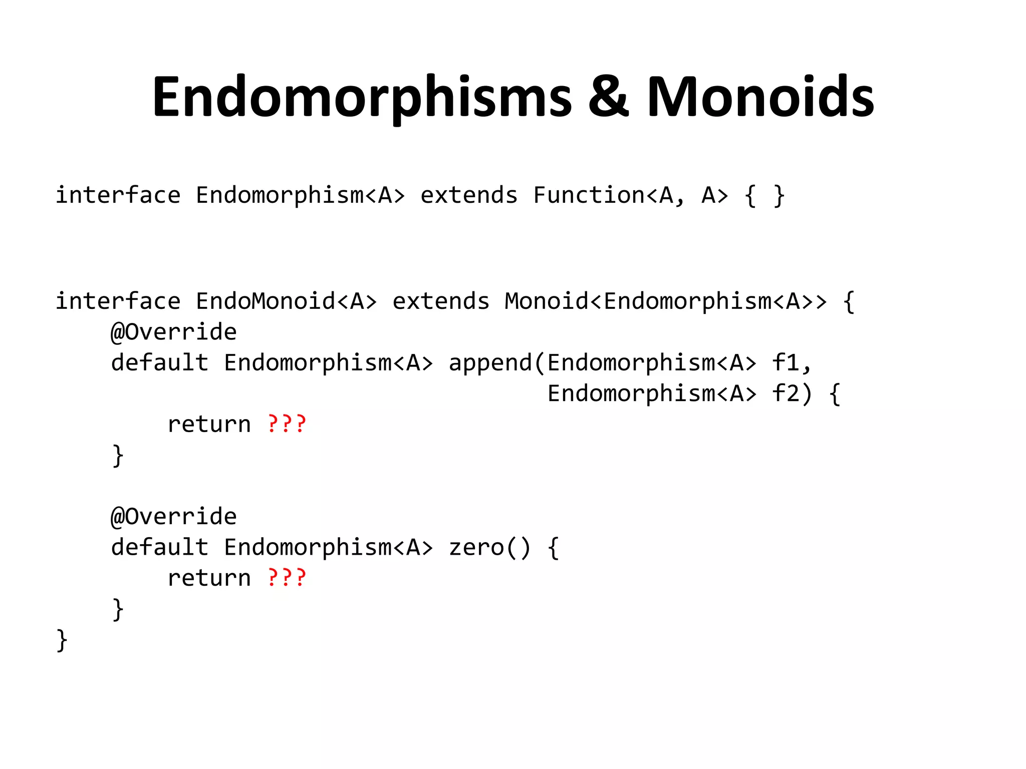 Endomorphisms & Monoids 
interface Endomorphism<A> extends Function<A, A> { } 
interface EndoMonoid<A> extends Monoid<Endomorphism<A>> { 
@Override 
default Endomorphism<A> append(Endomorphism<A> f1, 
Endomorphism<A> f2) { 
return ??? 
} 
@Override 
default Endomorphism<A> zero() { 
return ??? 
} 
}  