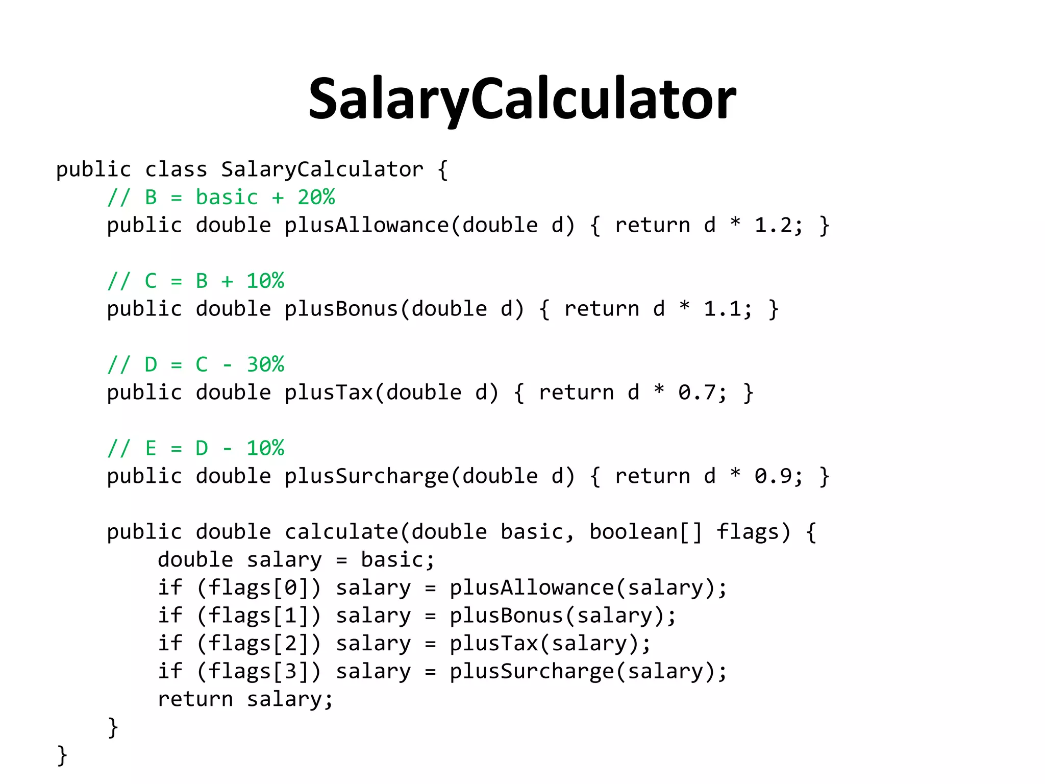 public class SalaryCalculator { 
// B = basic + 20% 
public double plusAllowance(double d) { return d * 1.2; } 
// C = B + 10% 
public double plusBonus(double d) { return d * 1.1; } 
// D = C - 30% 
public double plusTax(double d) { return d * 0.7; } 
// E = D - 10% 
public double plusSurcharge(double d) { return d * 0.9; } 
public double calculate(double basic, boolean[] flags) { 
double salary = basic; 
if (flags[0]) salary = plusAllowance(salary); 
if (flags[1]) salary = plusBonus(salary); 
if (flags[2]) salary = plusTax(salary); 
if (flags[3]) salary = plusSurcharge(salary); 
return salary; 
} 
} 
SalaryCalculator  