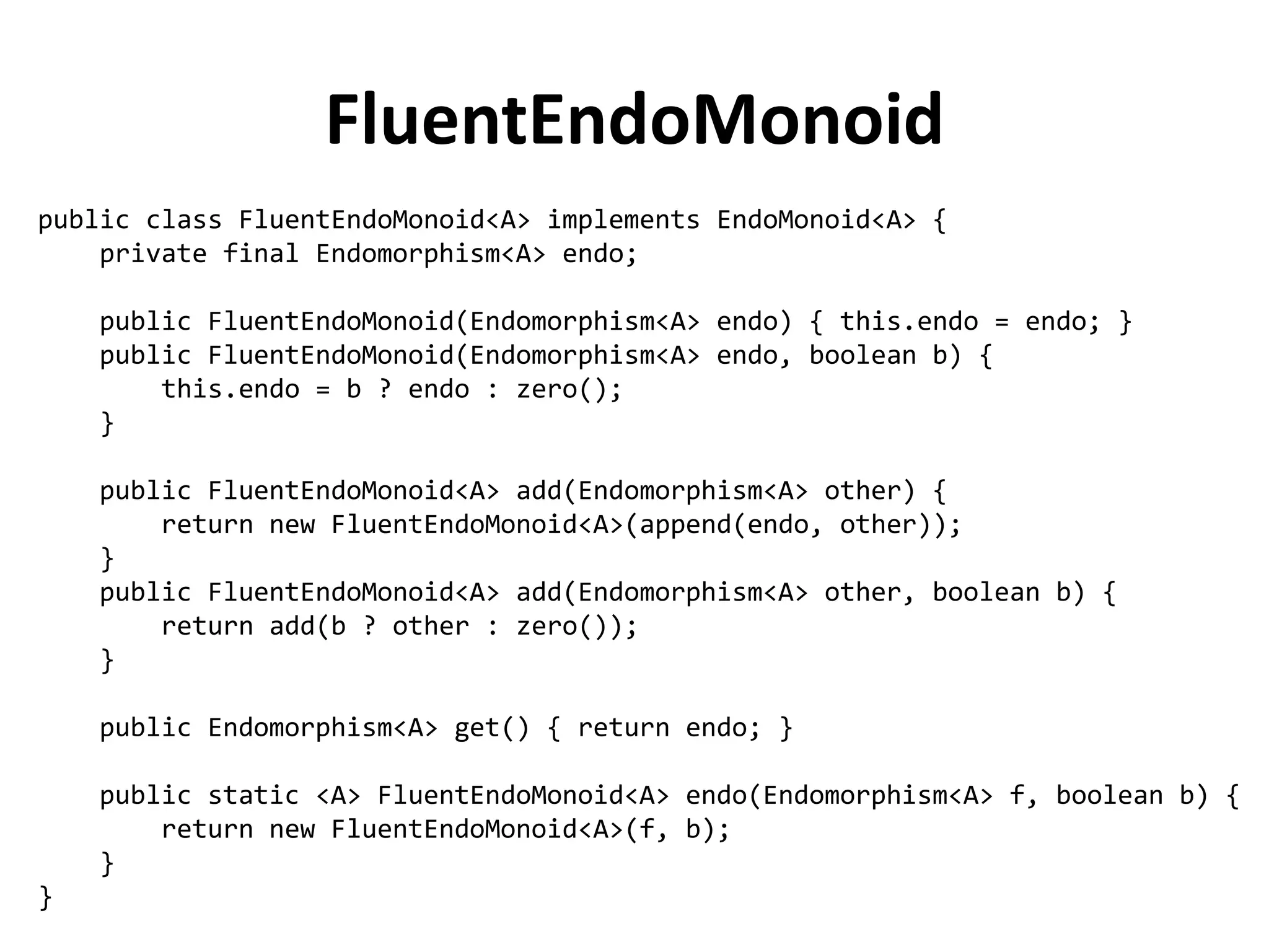 public class FluentEndoMonoid<A> implements EndoMonoid<A> { 
private final Endomorphism<A> endo; 
public FluentEndoMonoid(Endomorphism<A> endo) { this.endo = endo; } 
public FluentEndoMonoid(Endomorphism<A> endo, boolean b) { 
this.endo = b ? endo : zero(); 
} 
public FluentEndoMonoid<A> add(Endomorphism<A> other) { 
return new FluentEndoMonoid<A>(append(endo, other)); 
} 
public FluentEndoMonoid<A> add(Endomorphism<A> other, boolean b) { 
return add(b ? other : zero()); 
} 
public Endomorphism<A> get() { return endo; } 
public static <A> FluentEndoMonoid<A> endo(Endomorphism<A> f, boolean b) { 
return new FluentEndoMonoid<A>(f, b); 
} 
} 
FluentEndoMonoid  