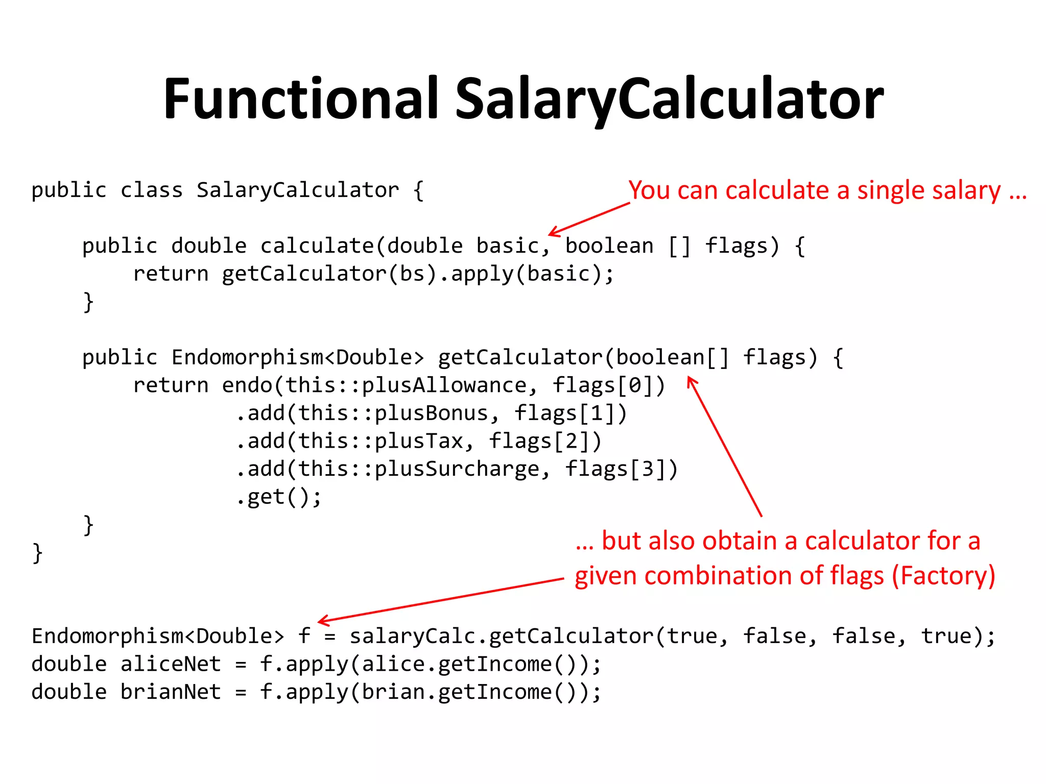public class SalaryCalculator { 
public double calculate(double basic, boolean [] flags) { 
return getCalculator(bs).apply(basic); 
} 
public Endomorphism<Double> getCalculator(boolean[] flags) { 
return endo(this::plusAllowance, flags[0]) 
.add(this::plusBonus, flags[1]) 
.add(this::plusTax, flags[2]) 
.add(this::plusSurcharge, flags[3]) 
.get(); 
} 
} 
Endomorphism<Double> f = salaryCalc.getCalculator(true, false, false, true); 
double aliceNet = f.apply(alice.getIncome()); 
double brianNet = f.apply(brian.getIncome()); 
Functional SalaryCalculator 
You can calculate a single salary … 
… but also obtain a calculator for a given combination of flags (Factory)  