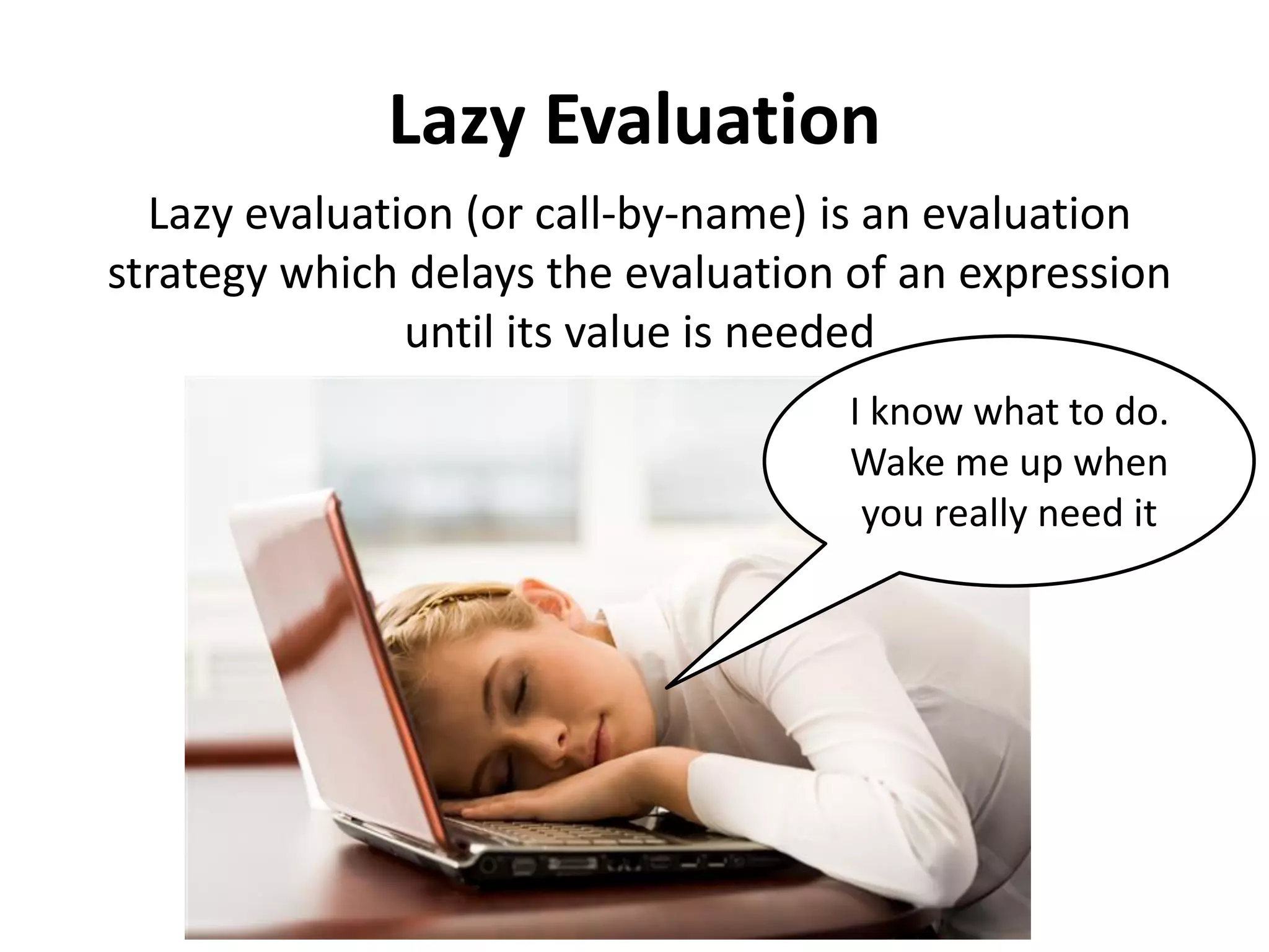 Lazy Evaluation 
Lazy evaluation (or call-by-name) is an evaluation strategy which delays the evaluation of an expression until its value is needed 
I know what to do. Wake me up when you really need it  