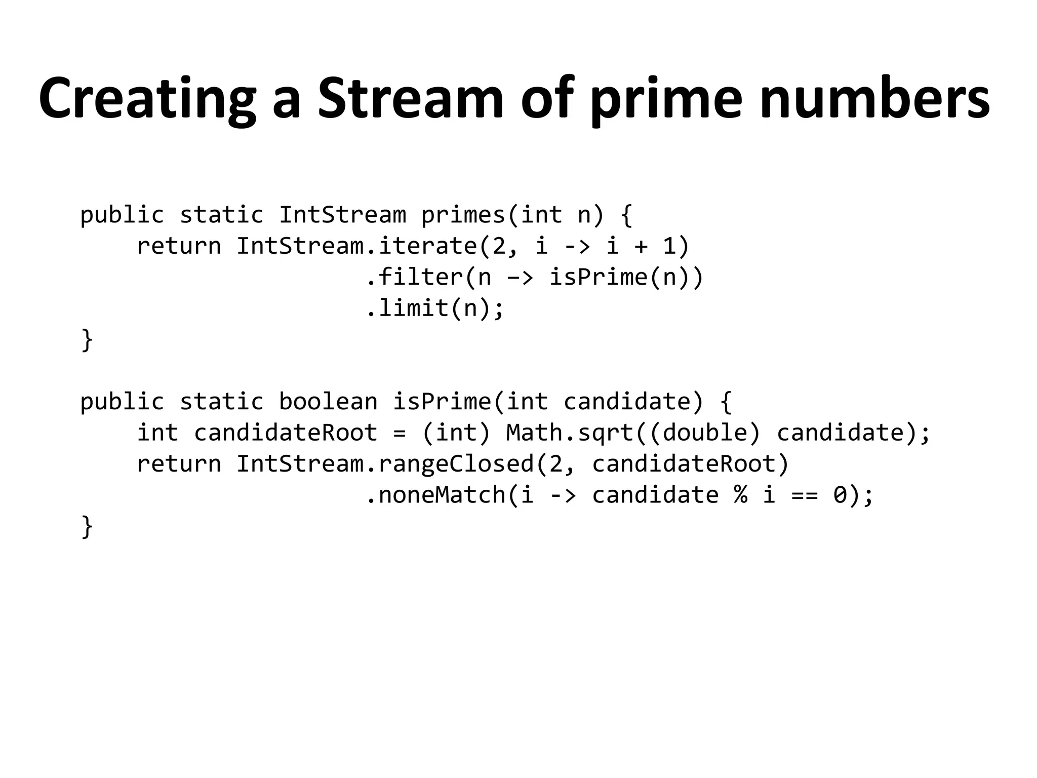 Creating a Stream of prime numbers 
public static IntStream primes(int n) { 
return IntStream.iterate(2, i -> i + 1) 
.filter(n –> isPrime(n)) 
.limit(n); 
} 
public static boolean isPrime(int candidate) { 
int candidateRoot = (int) Math.sqrt((double) candidate); 
return IntStream.rangeClosed(2, candidateRoot) 
.noneMatch(i -> candidate % i == 0); 
}  