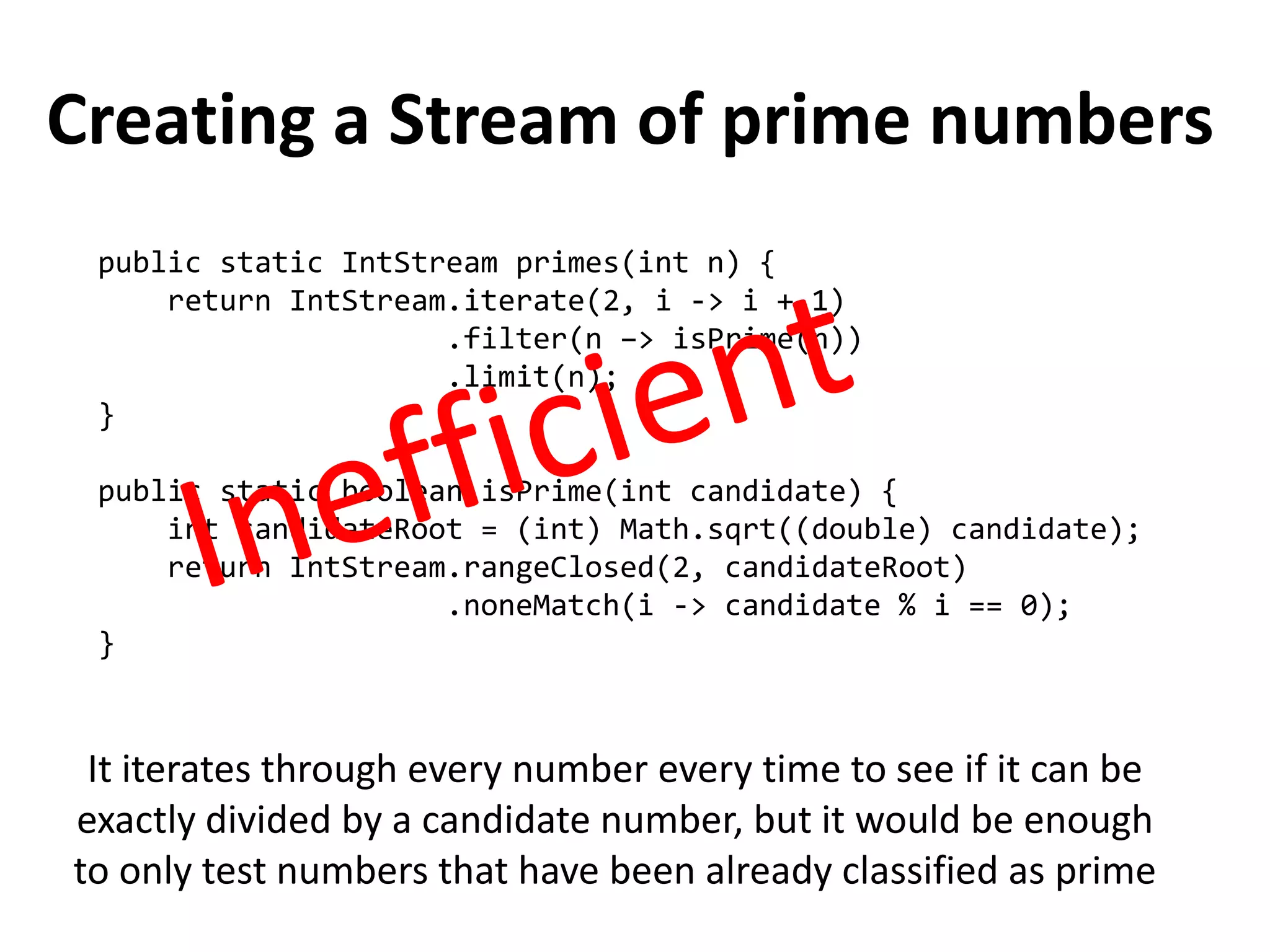 Creating a Stream of prime numbers 
public static IntStream primes(int n) { 
return IntStream.iterate(2, i -> i + 1) 
.filter(n –> isPrime(n)) 
.limit(n); 
} 
public static boolean isPrime(int candidate) { 
int candidateRoot = (int) Math.sqrt((double) candidate); 
return IntStream.rangeClosed(2, candidateRoot) 
.noneMatch(i -> candidate % i == 0); 
} 
It iterates through every number every time to see if it can be exactly divided by a candidate number, but it would be enough to only test numbers that have been already classified as prime  