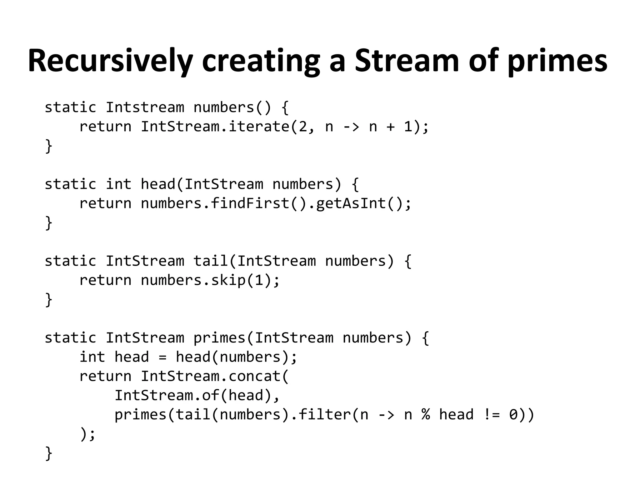 Recursively creating a Stream of primes 
static Intstream numbers() { 
return IntStream.iterate(2, n -> n + 1); 
} 
static int head(IntStream numbers) { 
return numbers.findFirst().getAsInt(); 
} 
static IntStream tail(IntStream numbers) { 
return numbers.skip(1); 
} 
static IntStream primes(IntStream numbers) { 
int head = head(numbers); 
return IntStream.concat( 
IntStream.of(head), 
primes(tail(numbers).filter(n -> n % head != 0)) 
); 
}  