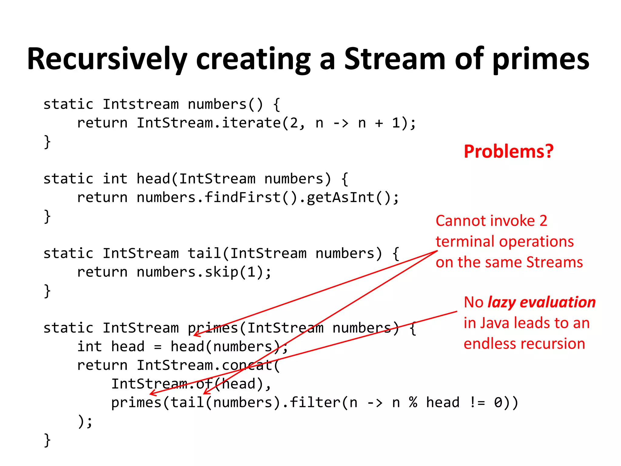 Recursively creating a Stream of primes 
static Intstream numbers() { 
return IntStream.iterate(2, n -> n + 1); 
} 
static int head(IntStream numbers) { 
return numbers.findFirst().getAsInt(); 
} 
static IntStream tail(IntStream numbers) { 
return numbers.skip(1); 
} 
static IntStream primes(IntStream numbers) { 
int head = head(numbers); 
return IntStream.concat( 
IntStream.of(head), 
primes(tail(numbers).filter(n -> n % head != 0)) 
); 
} 
Cannot invoke 2 terminal operations on the same Streams 
Problems? 
No lazy evaluation in Java leads to an endless recursion  
