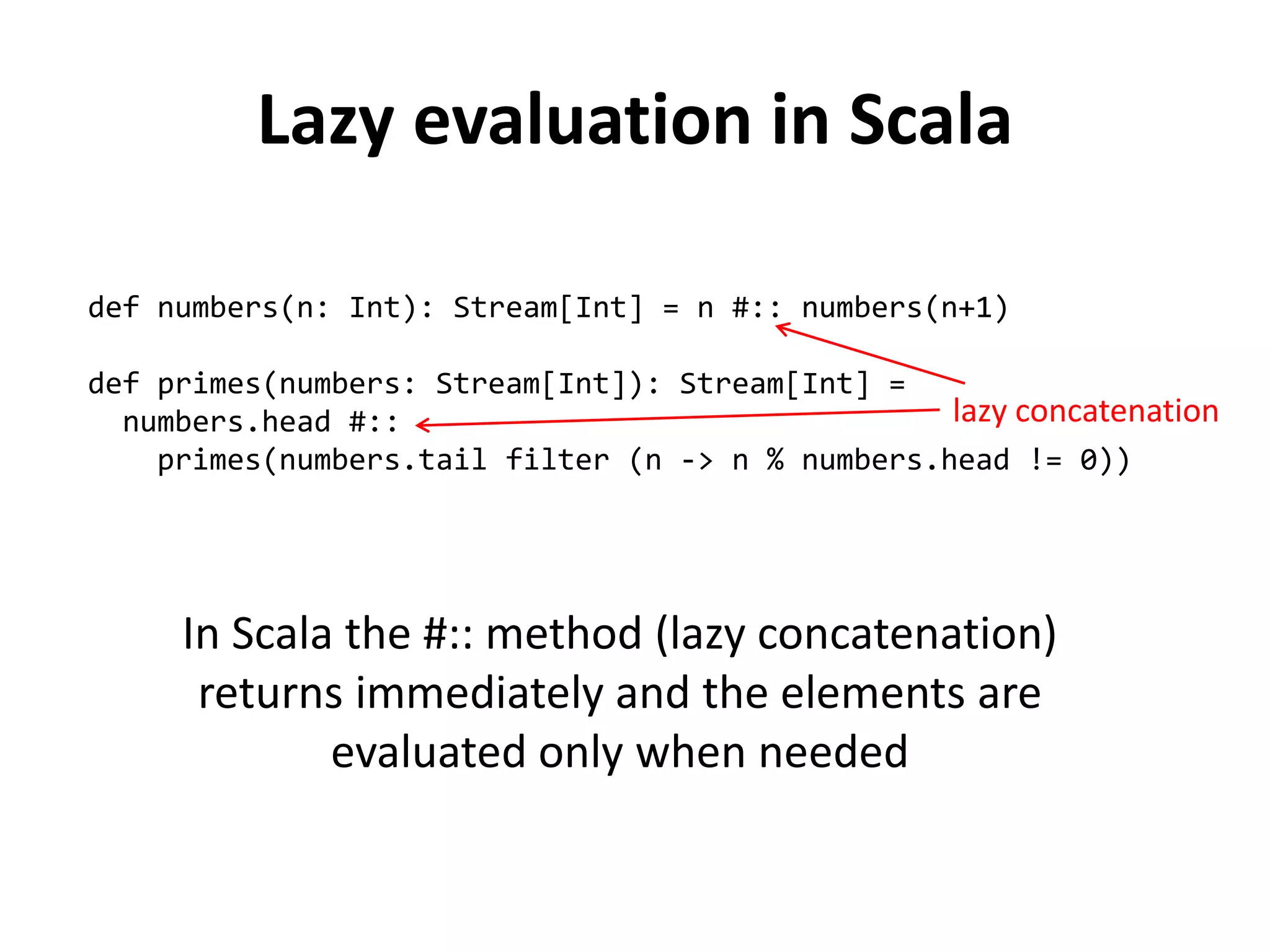 Lazy evaluation in Scala 
def numbers(n: Int): Stream[Int] = n #:: numbers(n+1) 
def primes(numbers: Stream[Int]): Stream[Int] = 
numbers.head #:: 
primes(numbers.tail filter (n -> n % numbers.head != 0)) 
lazy concatenation 
In Scala the #:: method (lazy concatenation) returns immediately and the elements are evaluated only when needed  