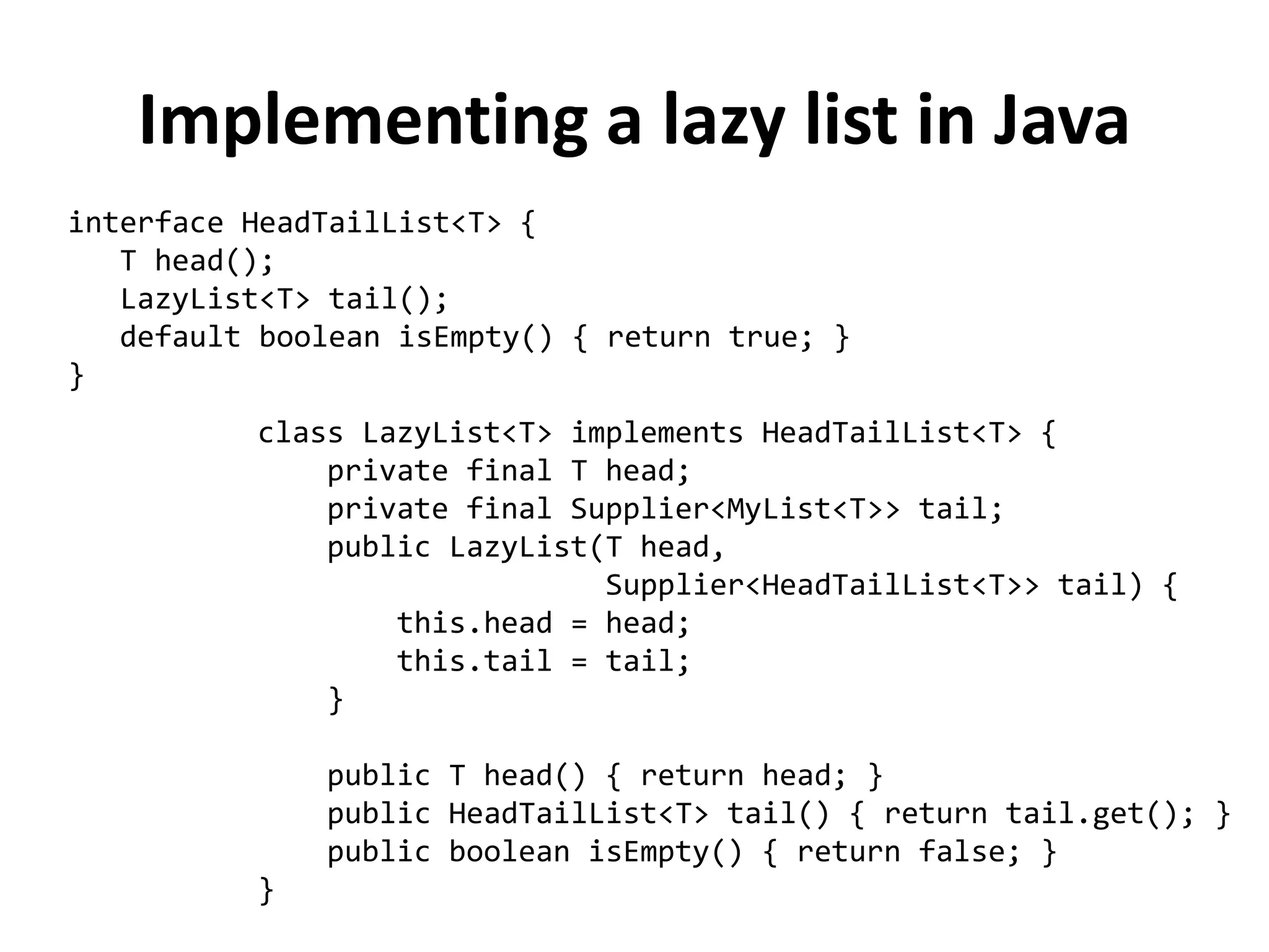 interface HeadTailList<T> { 
T head(); 
LazyList<T> tail(); 
default boolean isEmpty() { return true; } 
} 
Implementing a lazy list in Java 
class LazyList<T> implements HeadTailList<T> { 
private final T head; 
private final Supplier<MyList<T>> tail; 
public LazyList(T head, 
Supplier<HeadTailList<T>> tail) { 
this.head = head; 
this.tail = tail; 
} 
public T head() { return head; } 
public HeadTailList<T> tail() { return tail.get(); } 
public boolean isEmpty() { return false; } 
}  
