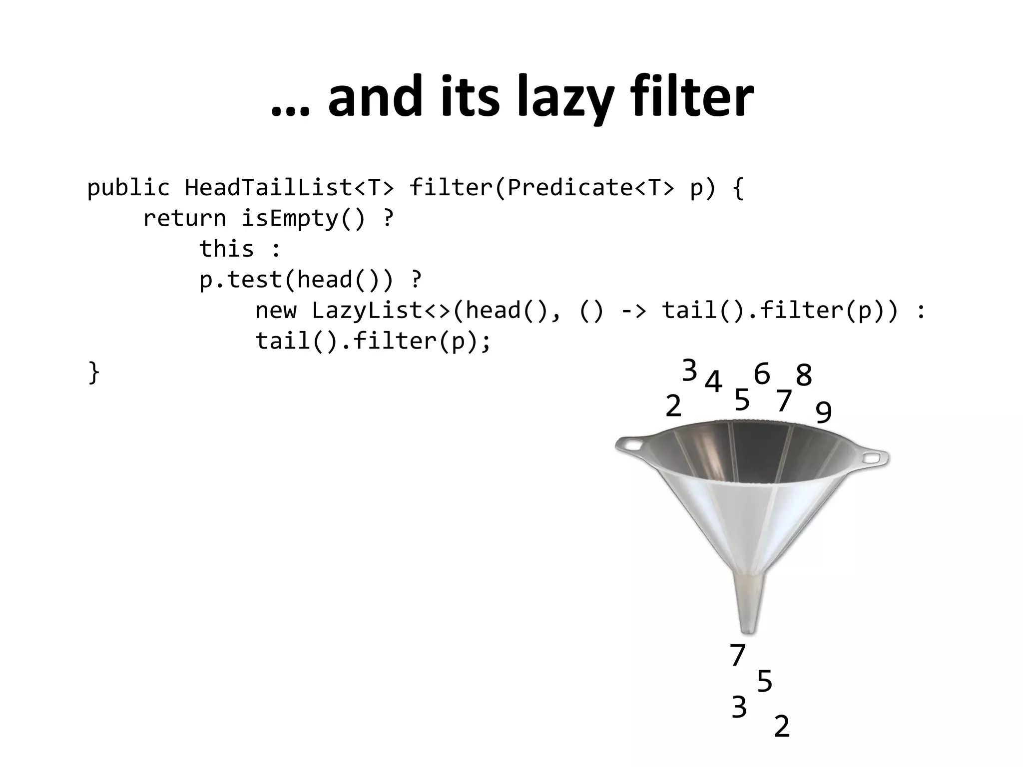 … and its lazy filter 
public HeadTailList<T> filter(Predicate<T> p) { 
return isEmpty() ? 
this : 
p.test(head()) ? 
new LazyList<>(head(), () -> tail().filter(p)) : 
tail().filter(p); 
} 
2 
3 
4 
5 
6 
7 
8 
9 
2 
3 
5 
7  