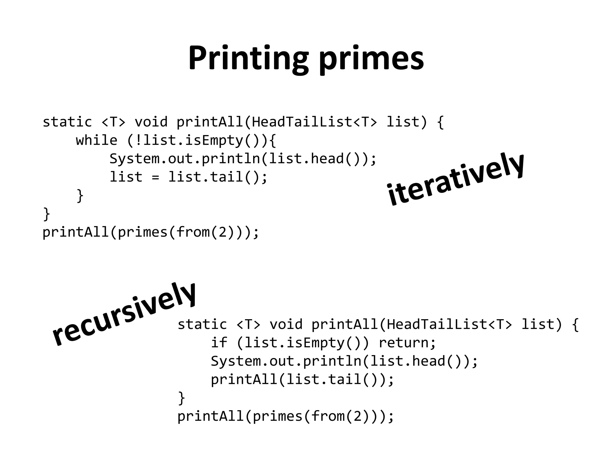Printing primes 
static <T> void printAll(HeadTailList<T> list) { 
while (!list.isEmpty()){ 
System.out.println(list.head()); 
list = list.tail(); 
} 
} 
printAll(primes(from(2))); 
static <T> void printAll(HeadTailList<T> list) { 
if (list.isEmpty()) return; 
System.out.println(list.head()); 
printAll(list.tail()); 
} 
printAll(primes(from(2)));  