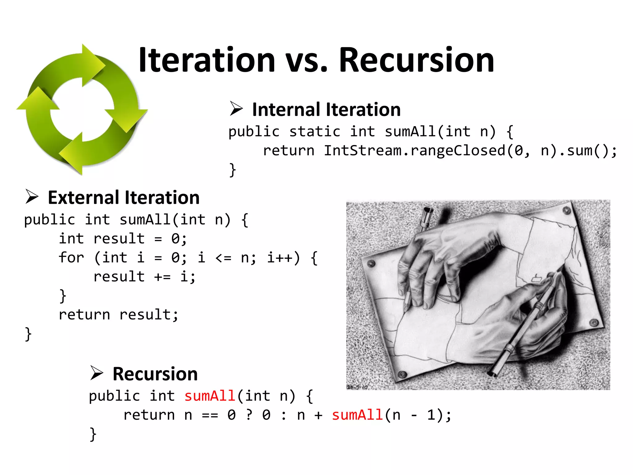 Iteration vs. Recursion 
External Iteration public int sumAll(int n) { int result = 0; for (int i = 0; i <= n; i++) { result += i; } return result; } 
Recursion public int sumAll(int n) { return n == 0 ? 0 : n + sumAll(n - 1); } 
Internal Iteration public static int sumAll(int n) { return IntStream.rangeClosed(0, n).sum(); }  