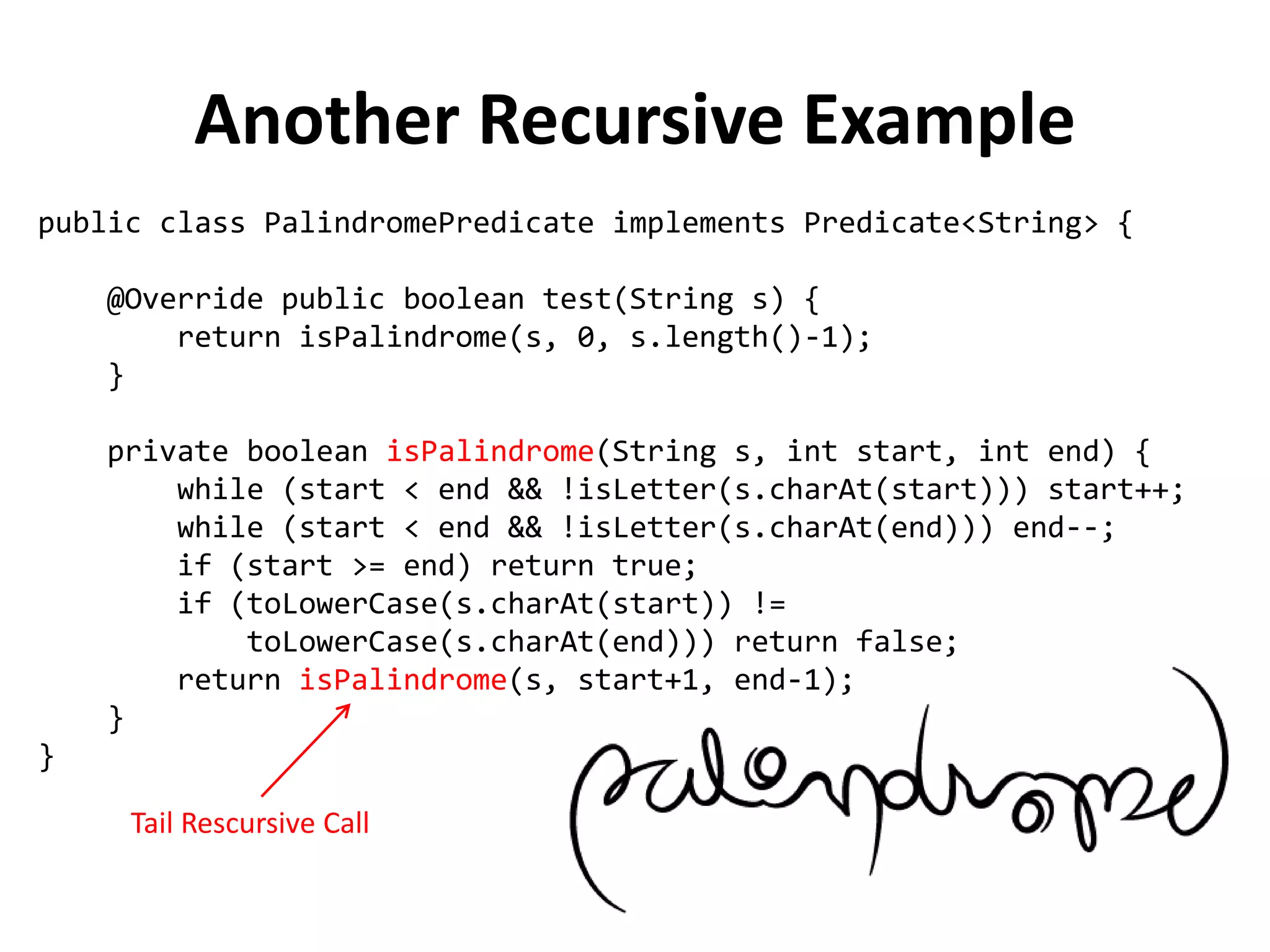 public class PalindromePredicate implements Predicate<String> { 
@Override public boolean test(String s) { 
return isPalindrome(s, 0, s.length()-1); 
} 
private boolean isPalindrome(String s, int start, int end) { 
while (start < end && !isLetter(s.charAt(start))) start++; 
while (start < end && !isLetter(s.charAt(end))) end--; 
if (start >= end) return true; 
if (toLowerCase(s.charAt(start)) != 
toLowerCase(s.charAt(end))) return false; 
return isPalindrome(s, start+1, end-1); 
} 
} 
Another Recursive Example 
Tail Rescursive Call  