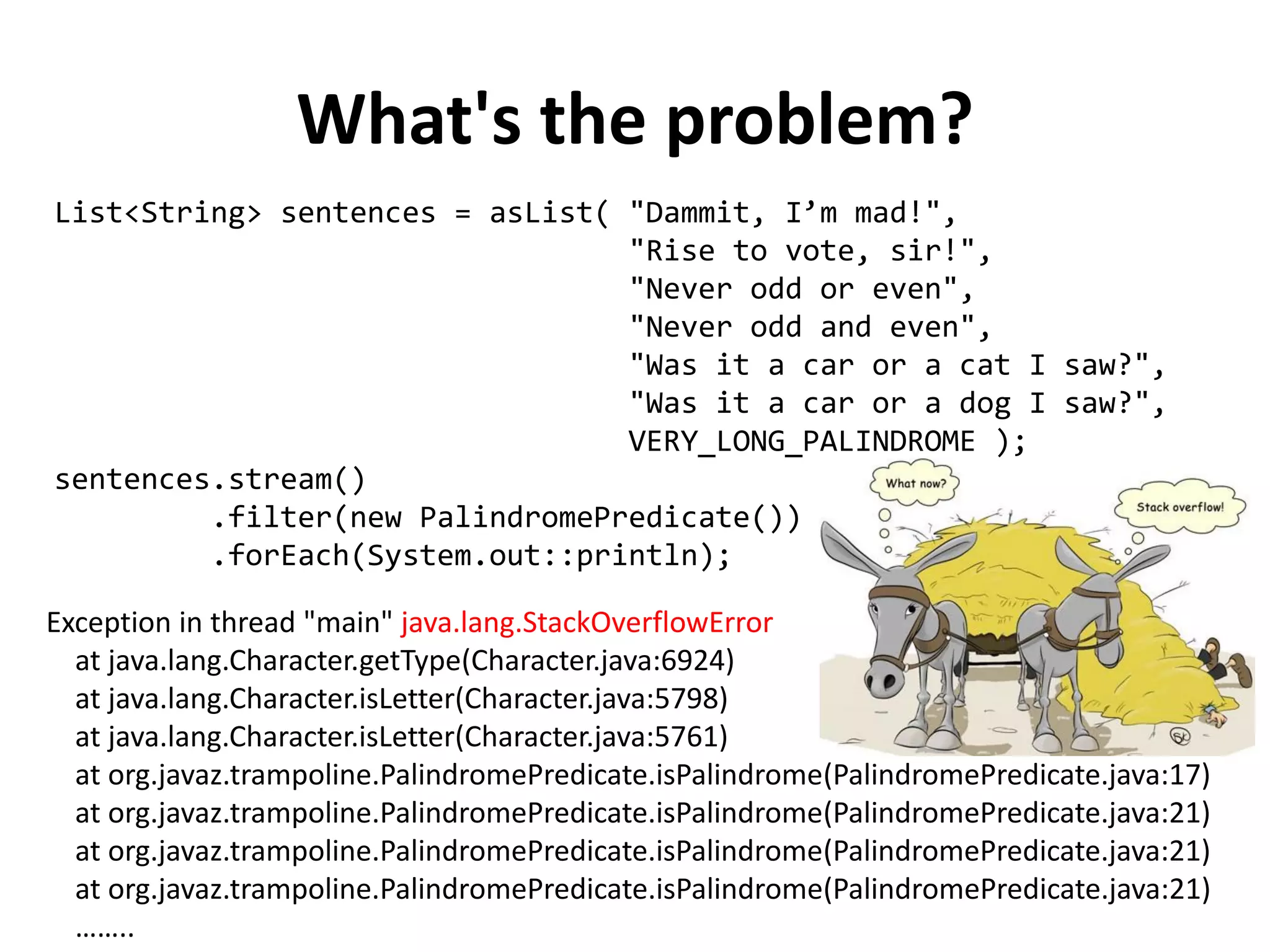 What's the problem? 
List<String> sentences = asList( "Dammit, I’m mad!", 
"Rise to vote, sir!", 
"Never odd or even", 
"Never odd and even", 
"Was it a car or a cat I saw?", 
"Was it a car or a dog I saw?", 
VERY_LONG_PALINDROME ); 
sentences.stream() 
.filter(new PalindromePredicate()) 
.forEach(System.out::println); 
Exception in thread "main" java.lang.StackOverflowError at java.lang.Character.getType(Character.java:6924) at java.lang.Character.isLetter(Character.java:5798) at java.lang.Character.isLetter(Character.java:5761) at org.javaz.trampoline.PalindromePredicate.isPalindrome(PalindromePredicate.java:17) at org.javaz.trampoline.PalindromePredicate.isPalindrome(PalindromePredicate.java:21) at org.javaz.trampoline.PalindromePredicate.isPalindrome(PalindromePredicate.java:21) at org.javaz.trampoline.PalindromePredicate.isPalindrome(PalindromePredicate.java:21) ……..  
