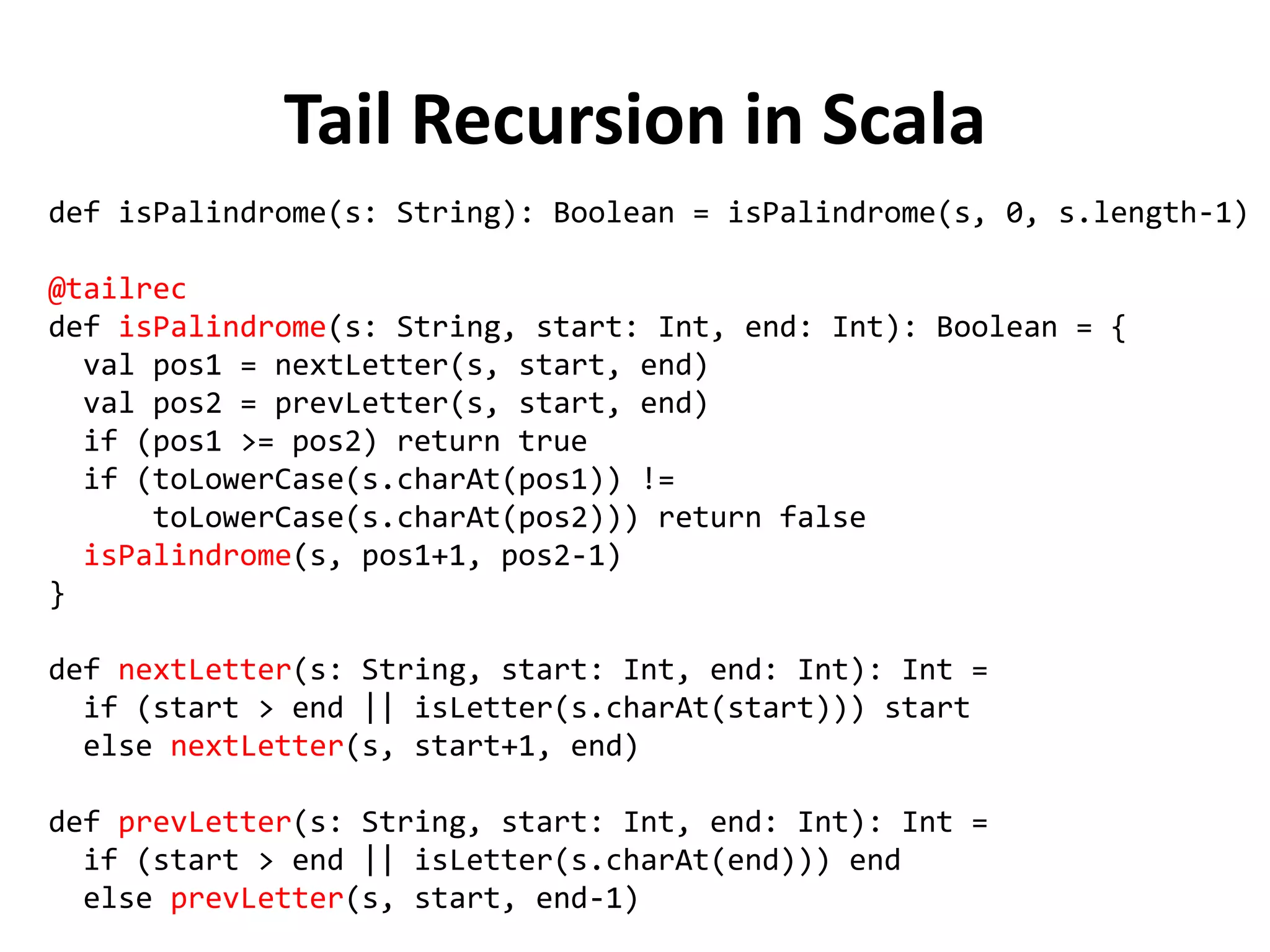 Tail Recursion in Scala 
def isPalindrome(s: String): Boolean = isPalindrome(s, 0, s.length-1) 
@tailrec 
def isPalindrome(s: String, start: Int, end: Int): Boolean = { 
val pos1 = nextLetter(s, start, end) 
val pos2 = prevLetter(s, start, end) 
if (pos1 >= pos2) return true 
if (toLowerCase(s.charAt(pos1)) != 
toLowerCase(s.charAt(pos2))) return false 
isPalindrome(s, pos1+1, pos2-1) 
} 
def nextLetter(s: String, start: Int, end: Int): Int = 
if (start > end || isLetter(s.charAt(start))) start 
else nextLetter(s, start+1, end) 
def prevLetter(s: String, start: Int, end: Int): Int = 
if (start > end || isLetter(s.charAt(end))) end 
else prevLetter(s, start, end-1)  