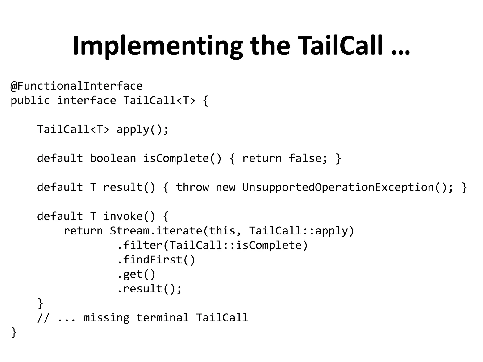 Implementing the TailCall … 
@FunctionalInterface public interface TailCall<T> { TailCall<T> apply(); default boolean isComplete() { return false; } default T result() { throw new UnsupportedOperationException(); } default T invoke() { return Stream.iterate(this, TailCall::apply) .filter(TailCall::isComplete) .findFirst() .get() .result(); } // ... missing terminal TailCall }  