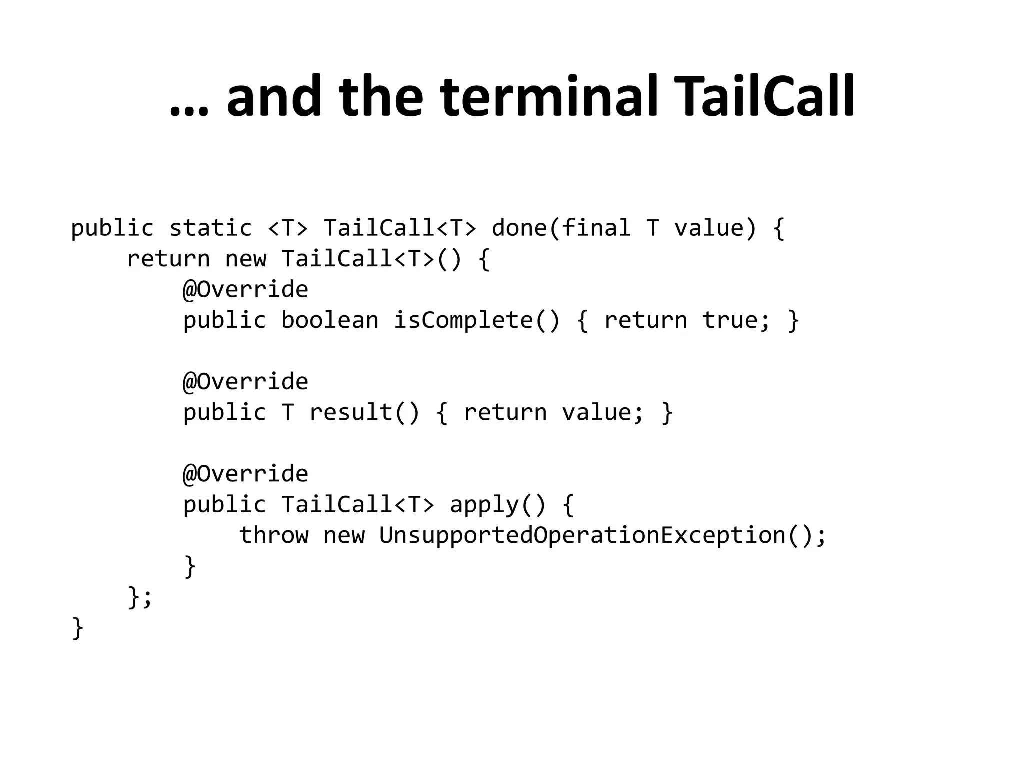 … and the terminal TailCall 
public static <T> TailCall<T> done(final T value) { 
return new TailCall<T>() { 
@Override 
public boolean isComplete() { return true; } 
@Override 
public T result() { return value; } 
@Override 
public TailCall<T> apply() { 
throw new UnsupportedOperationException(); 
} 
}; 
}  