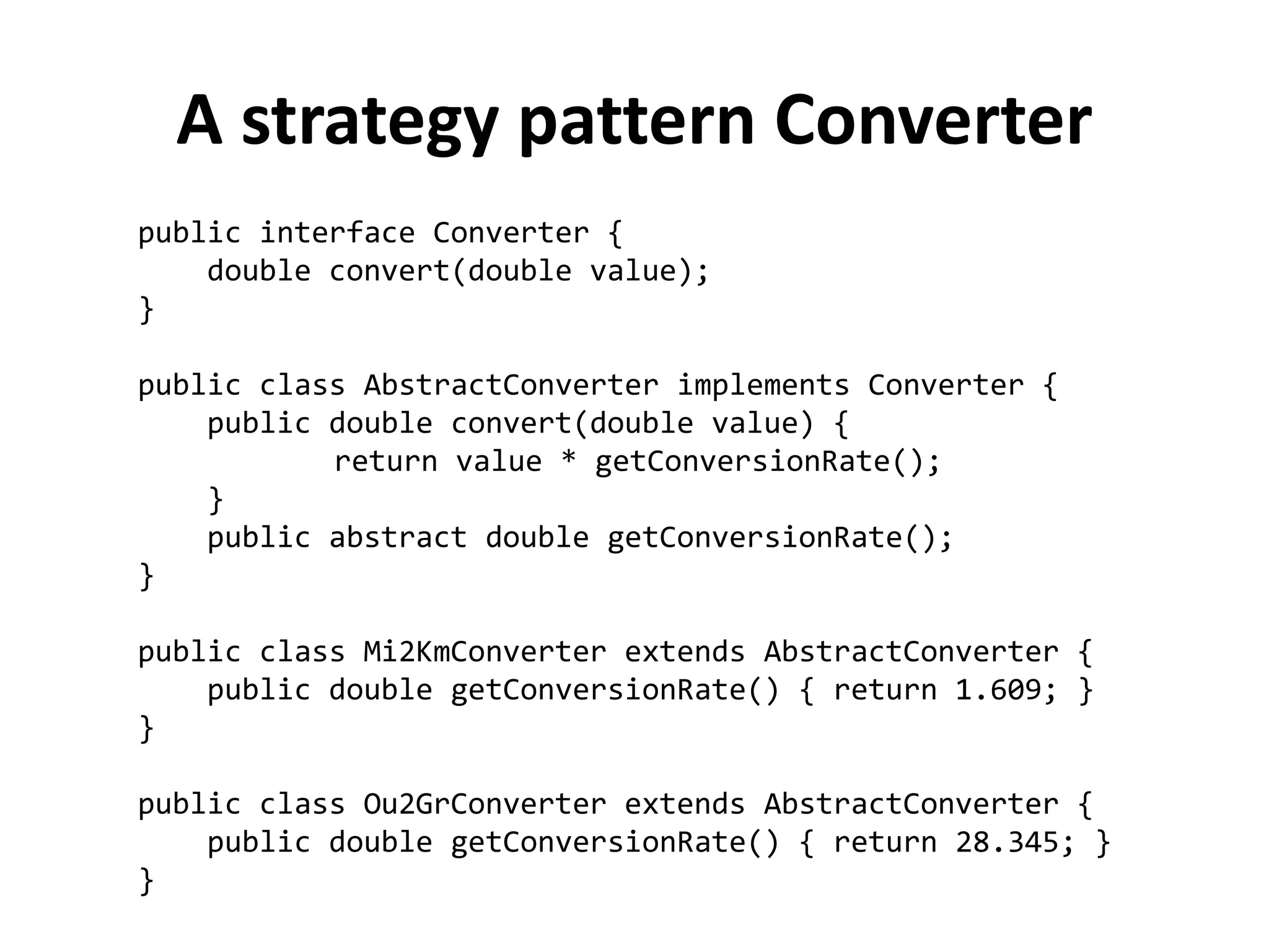 public interface Converter { 
double convert(double value); 
} 
public class AbstractConverter implements Converter { 
public double convert(double value) { 
return value * getConversionRate(); 
} 
public abstract double getConversionRate(); 
} 
public class Mi2KmConverter extends AbstractConverter { 
public double getConversionRate() { return 1.609; } 
} 
public class Ou2GrConverter extends AbstractConverter { 
public double getConversionRate() { return 28.345; } 
} 
A strategy pattern Converter  