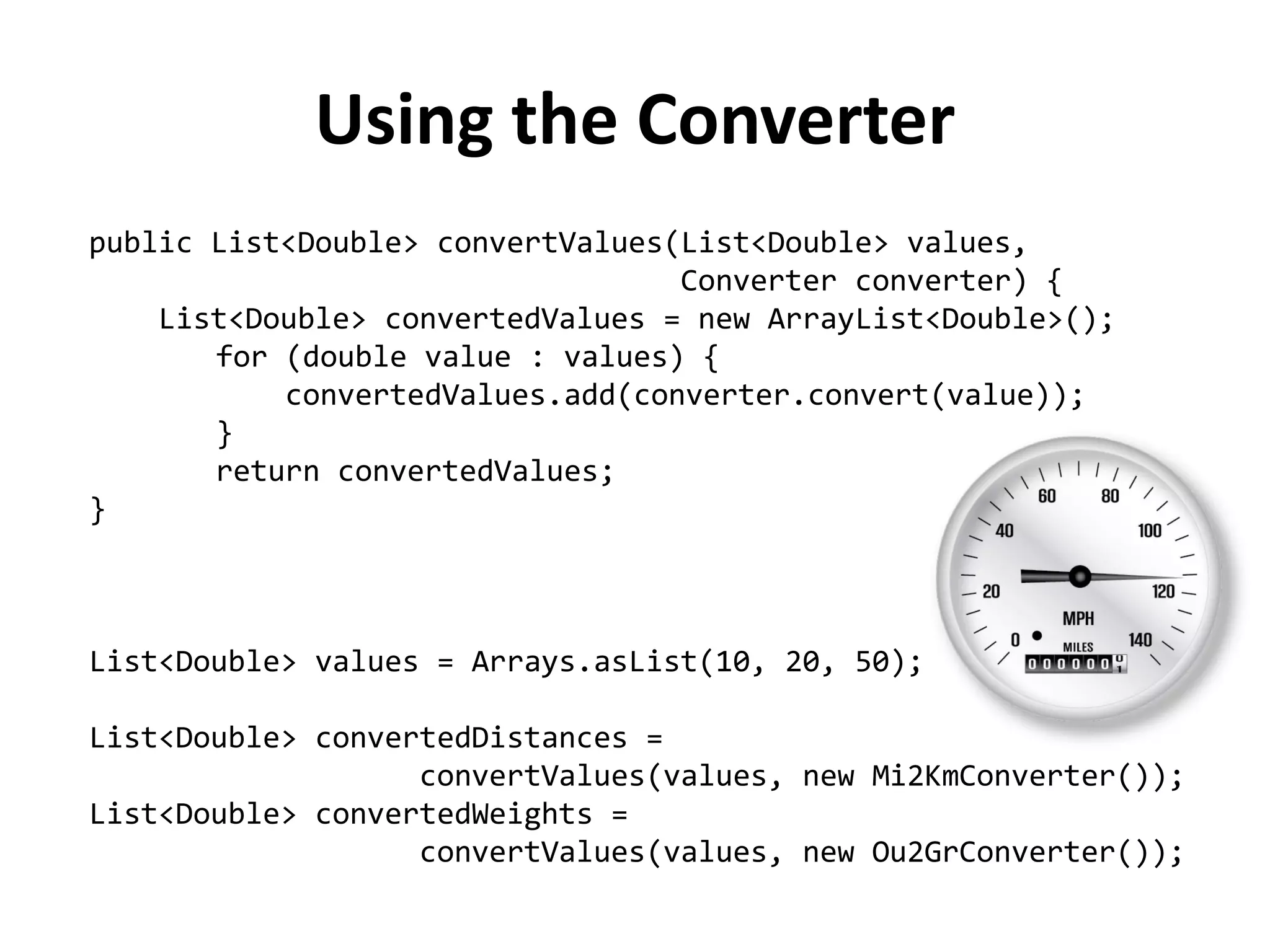 public List<Double> convertValues(List<Double> values, 
Converter converter) { 
List<Double> convertedValues = new ArrayList<Double>(); 
for (double value : values) { 
convertedValues.add(converter.convert(value)); 
} 
return convertedValues; 
} 
List<Double> values = Arrays.asList(10, 20, 50); 
List<Double> convertedDistances = 
convertValues(values, new Mi2KmConverter()); 
List<Double> convertedWeights = 
convertValues(values, new Ou2GrConverter()); 
Using the Converter  