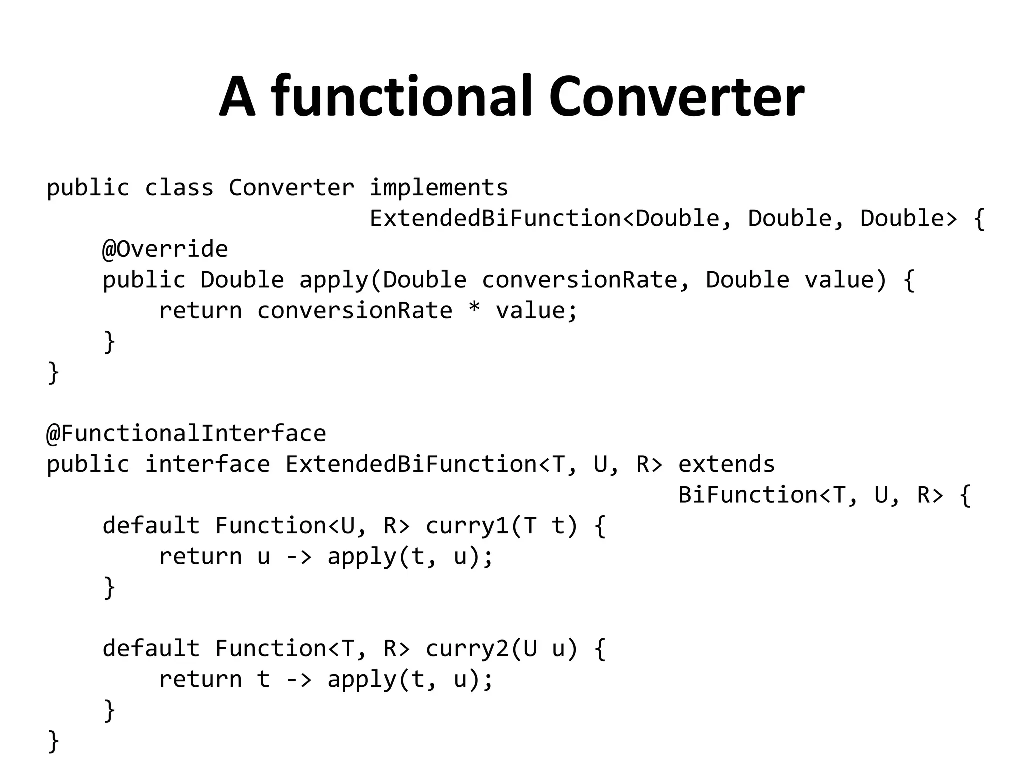 A functional Converter 
public class Converter implements 
ExtendedBiFunction<Double, Double, Double> { 
@Override 
public Double apply(Double conversionRate, Double value) { 
return conversionRate * value; 
} 
} 
@FunctionalInterface 
public interface ExtendedBiFunction<T, U, R> extends 
BiFunction<T, U, R> { 
default Function<U, R> curry1(T t) { 
return u -> apply(t, u); 
} 
default Function<T, R> curry2(U u) { 
return t -> apply(t, u); 
} 
}  