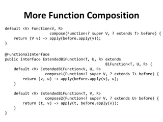More Function Composition 
@FunctionalInterface 
public interface ExtendedBiFunction<T, U, R> extends 
BiFunction<T, U, R> { 
default <V> ExtendedBiFunction<V, U, R> 
compose1(Function<? super V, ? extends T> before) { 
return (v, u) -> apply(before.apply(v), u); 
} 
default <V> ExtendedBiFunction<T, V, R> 
compose2(Function<? super V, ? extends U> before) { 
return (t, v) -> apply(t, before.apply(v)); 
} 
} 
default <V> Function<V, R> 
compose(Function<? super V, ? extends T> before) { 
return (V v) -> apply(before.apply(v)); 
}  
