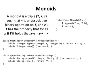 Monoids 
A monoid is a triple (T, ∗, z) such that ∗ is an associative binary operation on T, and z ∈ T has the property that for all 
x ∈ T it holds that x∗z = z∗x = x. 
interface Monoid<T> { 
T append(T a, T b); 
T zero(); 
} 
class Appender implements Monoid<String> { 
public String append(String a, String b) { return a + b; } 
public String zero() { return ""; } 
} 
class Multiplier implements Monoid<Integer> { 
public Integer append(Integer a, Integer b) { return a * b; } 
public Integer zero() { return 1; } 
}  