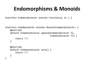 Endomorphisms & Monoids 
interface Endomorphism<A> extends Function<A, A> { } 
interface EndoMonoid<A> extends Monoid<Endomorphism<A>> { 
@Override 
default Endomorphism<A> append(Endomorphism<A> f1, 
Endomorphism<A> f2) { 
return ??? 
} 
@Override 
default Endomorphism<A> zero() { 
return ??? 
} 
}  