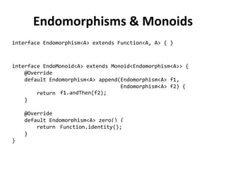Endomorphisms & Monoids 
interface Endomorphism<A> extends Function<A, A> { } 
interface EndoMonoid<A> extends Monoid<Endomorphism<A>> { 
@Override 
default Endomorphism<A> append(Endomorphism<A> f1, 
Endomorphism<A> f2) { 
return ??? 
} 
@Override 
default Endomorphism<A> zero() { 
return ??? 
} 
} 
f1.andThen(f2); 
Function.identity();  