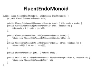 public class FluentEndoMonoid<A> implements EndoMonoid<A> { 
private final Endomorphism<A> endo; 
public FluentEndoMonoid(Endomorphism<A> endo) { this.endo = endo; } 
public FluentEndoMonoid(Endomorphism<A> endo, boolean b) { 
this.endo = b ? endo : zero(); 
} 
public FluentEndoMonoid<A> add(Endomorphism<A> other) { 
return new FluentEndoMonoid<A>(append(endo, other)); 
} 
public FluentEndoMonoid<A> add(Endomorphism<A> other, boolean b) { 
return add(b ? other : zero()); 
} 
public Endomorphism<A> get() { return endo; } 
public static <A> FluentEndoMonoid<A> endo(Endomorphism<A> f, boolean b) { 
return new FluentEndoMonoid<A>(f, b); 
} 
} 
FluentEndoMonoid  