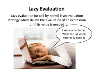 Lazy Evaluation 
Lazy evaluation (or call-by-name) is an evaluation strategy which delays the evaluation of an expression until its value is needed 
I know what to do. Wake me up when you really need it  