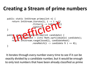 Creating a Stream of prime numbers 
public static IntStream primes(int n) { 
return IntStream.iterate(2, i -> i + 1) 
.filter(n –> isPrime(n)) 
.limit(n); 
} 
public static boolean isPrime(int candidate) { 
int candidateRoot = (int) Math.sqrt((double) candidate); 
return IntStream.rangeClosed(2, candidateRoot) 
.noneMatch(i -> candidate % i == 0); 
} 
It iterates through every number every time to see if it can be exactly divided by a candidate number, but it would be enough to only test numbers that have been already classified as prime  