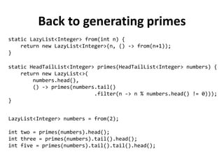 Back to generating primes 
static HeadTailList<Integer> primes(HeadTailList<Integer> numbers) { 
return new LazyList<>( 
numbers.head(), 
() -> primes(numbers.tail() 
.filter(n -> n % numbers.head() != 0))); 
} 
static LazyList<Integer> from(int n) { 
return new LazyList<Integer>(n, () -> from(n+1)); 
} 
LazyList<Integer> numbers = from(2); 
int two = primes(numbers).head(); 
int three = primes(numbers).tail().head(); 
int five = primes(numbers).tail().tail().head();  