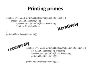 Printing primes 
static <T> void printAll(HeadTailList<T> list) { 
while (!list.isEmpty()){ 
System.out.println(list.head()); 
list = list.tail(); 
} 
} 
printAll(primes(from(2))); 
static <T> void printAll(HeadTailList<T> list) { 
if (list.isEmpty()) return; 
System.out.println(list.head()); 
printAll(list.tail()); 
} 
printAll(primes(from(2)));  