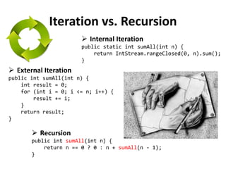 Iteration vs. Recursion 
External Iteration public int sumAll(int n) { int result = 0; for (int i = 0; i <= n; i++) { result += i; } return result; } 
Recursion public int sumAll(int n) { return n == 0 ? 0 : n + sumAll(n - 1); } 
Internal Iteration public static int sumAll(int n) { return IntStream.rangeClosed(0, n).sum(); }  