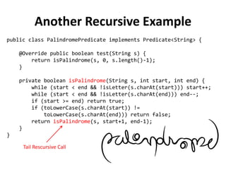 public class PalindromePredicate implements Predicate<String> { 
@Override public boolean test(String s) { 
return isPalindrome(s, 0, s.length()-1); 
} 
private boolean isPalindrome(String s, int start, int end) { 
while (start < end && !isLetter(s.charAt(start))) start++; 
while (start < end && !isLetter(s.charAt(end))) end--; 
if (start >= end) return true; 
if (toLowerCase(s.charAt(start)) != 
toLowerCase(s.charAt(end))) return false; 
return isPalindrome(s, start+1, end-1); 
} 
} 
Another Recursive Example 
Tail Rescursive Call  