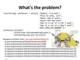 What's the problem? 
List<String> sentences = asList( "Dammit, I’m mad!", 
"Rise to vote, sir!", 
"Never odd or even", 
"Never odd and even", 
"Was it a car or a cat I saw?", 
"Was it a car or a dog I saw?", 
VERY_LONG_PALINDROME ); 
sentences.stream() 
.filter(new PalindromePredicate()) 
.forEach(System.out::println); 
Exception in thread "main" java.lang.StackOverflowError at java.lang.Character.getType(Character.java:6924) at java.lang.Character.isLetter(Character.java:5798) at java.lang.Character.isLetter(Character.java:5761) at org.javaz.trampoline.PalindromePredicate.isPalindrome(PalindromePredicate.java:17) at org.javaz.trampoline.PalindromePredicate.isPalindrome(PalindromePredicate.java:21) at org.javaz.trampoline.PalindromePredicate.isPalindrome(PalindromePredicate.java:21) at org.javaz.trampoline.PalindromePredicate.isPalindrome(PalindromePredicate.java:21) ……..  