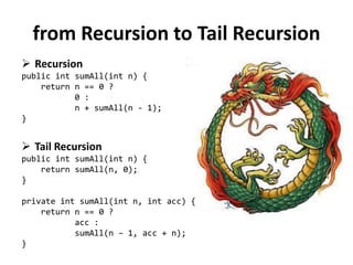 from Recursion to Tail Recursion 
Recursion public int sumAll(int n) { return n == 0 ? 0 : n + sumAll(n - 1); } 
Tail Recursion public int sumAll(int n) { return sumAll(n, 0); } private int sumAll(int n, int acc) { return n == 0 ? acc : sumAll(n – 1, acc + n); }  